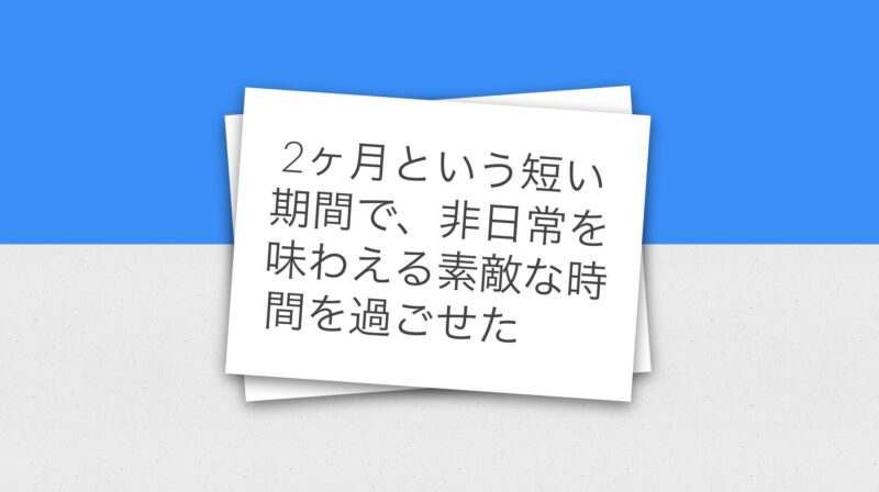 2ヶ月という短い期間で非日常を味わえる素敵な時間を過ごせた
