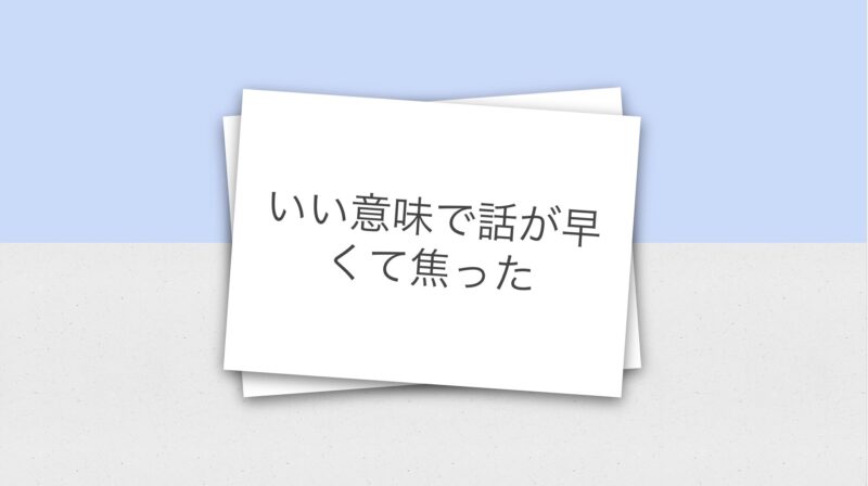 いい意味で話が早くて焦った