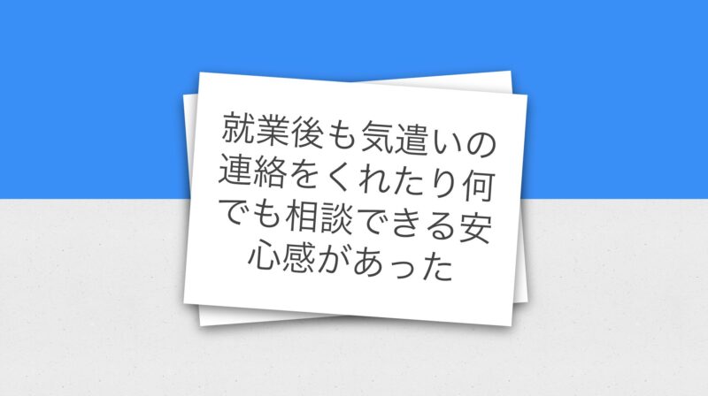 就業後も気遣いの連絡をくれたり何でも相談できる安心感があった